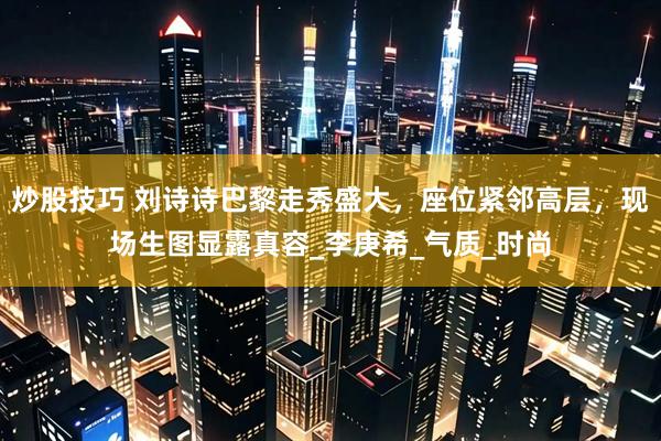 炒股技巧 刘诗诗巴黎走秀盛大，座位紧邻高层，现场生图显露真容_李庚希_气质_时尚