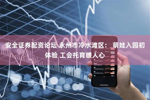安全证券配资论坛 永州市冷水滩区： 萌娃入园初体验 工会托育暖人心