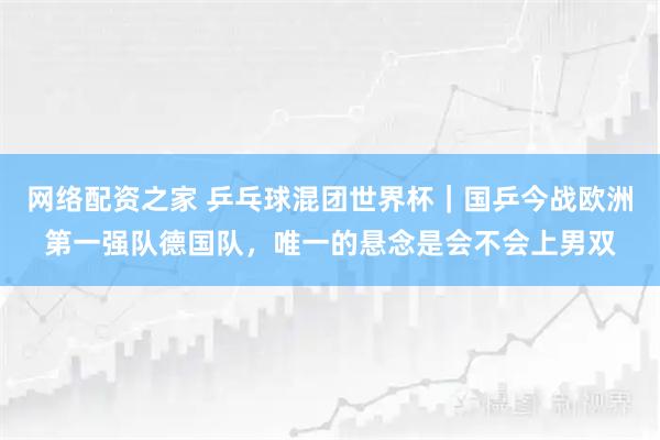 网络配资之家 乒乓球混团世界杯｜国乒今战欧洲第一强队德国队，唯一的悬念是会不会上男双