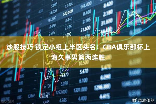 炒股技巧 锁定小组上半区头名！CBA俱乐部杯上海久事男篮两连胜