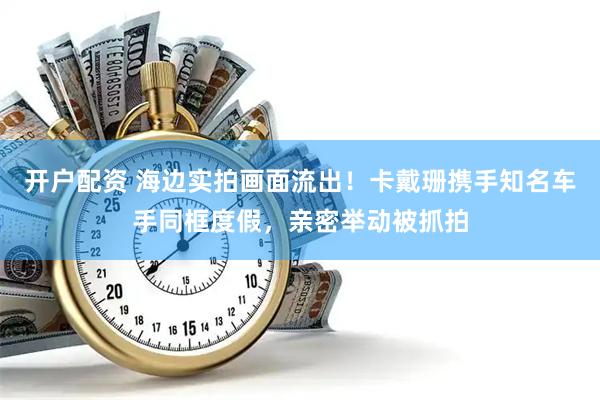 开户配资 海边实拍画面流出！卡戴珊携手知名车手同框度假，亲密举动被抓拍
