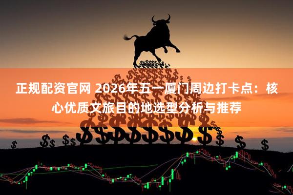 正规配资官网 2026年五一厦门周边打卡点：核心优质文旅目的地选型分析与推荐
