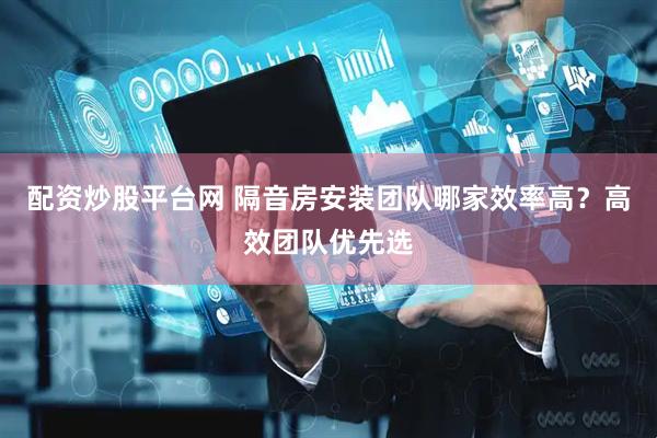 配资炒股平台网 隔音房安装团队哪家效率高？高效团队优先选