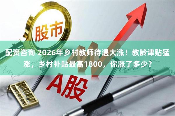 配资咨询 2026年乡村教师待遇大涨！教龄津贴猛涨，乡村补贴最高1800，你涨了多少？