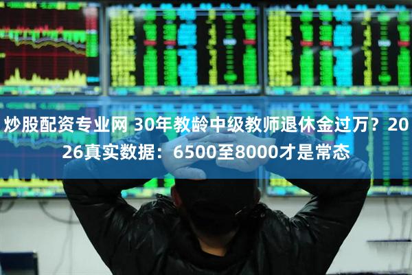 炒股配资专业网 30年教龄中级教师退休金过万？2026真实数据：6500至8000才是常态