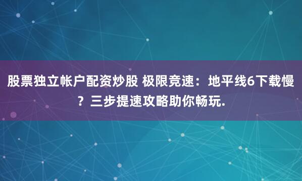 股票独立帐户配资炒股 极限竞速：地平线6下载慢？三步提速攻略助你畅玩.