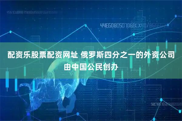 配资乐股票配资网址 俄罗斯四分之一的外资公司由中国公民创办