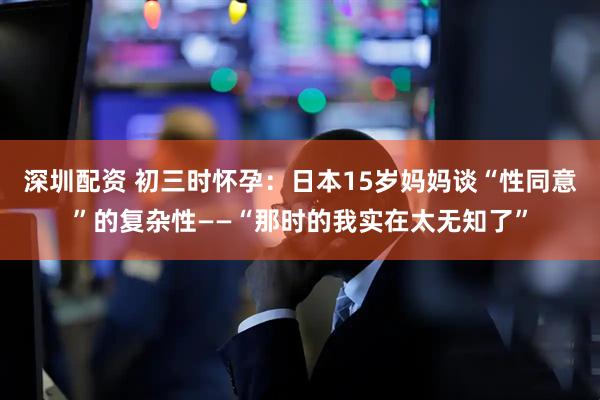 深圳配资 初三时怀孕：日本15岁妈妈谈“性同意”的复杂性——“那时的我实在太无知了”